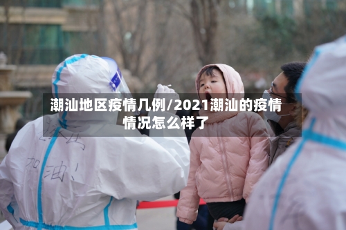 潮汕地区疫情几例/2021潮汕的疫情情况怎么样了