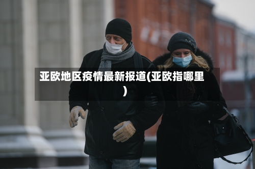 亚欧地区疫情最新报道(亚欧指哪里)-第2张图片
