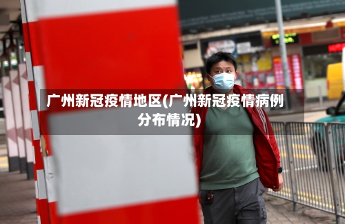 广州新冠疫情地区(广州新冠疫情病例分布情况)